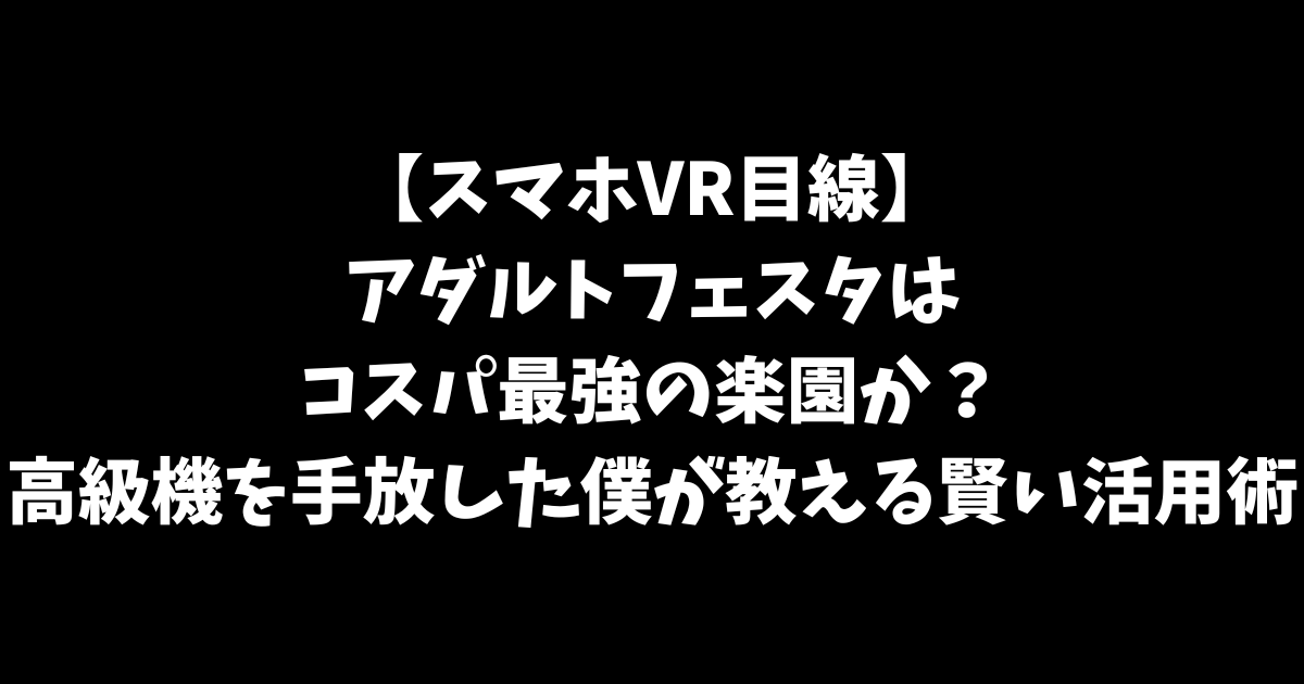 【スマホVR目線】アダルトフェスタはコスパ最強の楽園か？高級機を手放した僕が教える「賢い活用術」