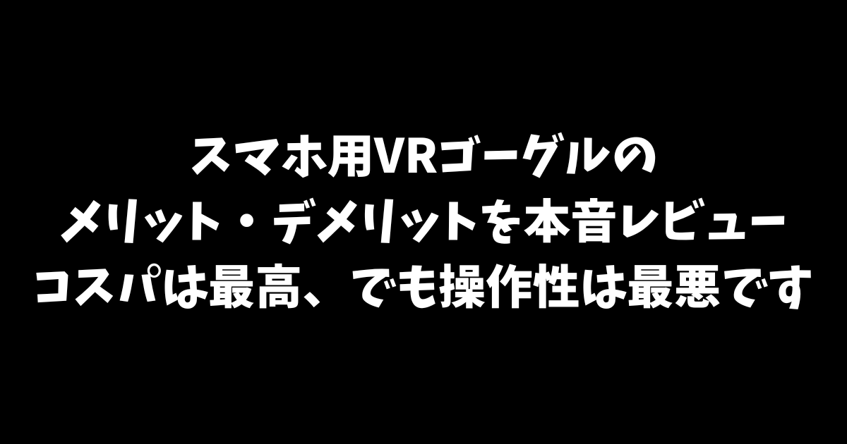 スマホ用VRゴーグルのメリット・デメリットを本音レビュー｜コスパは最高、でも操作性は最悪です